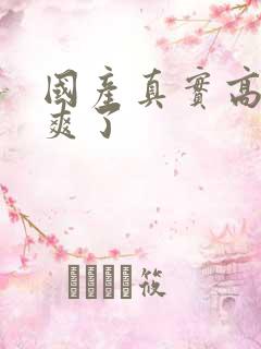 国产真实高潮太爽了 国产真实高潮太爽了
