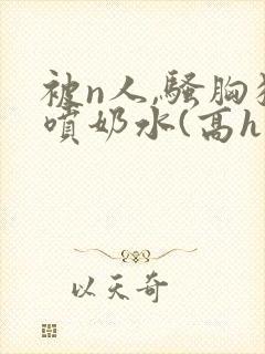 被n人,骚胸狂喷奶水(高h双性)