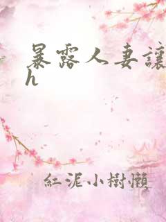 暴露人妻让人玩h 暴露人妻让人玩h