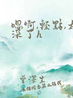 嗯啊,轻点,太深了h 嗯啊,轻点,太深了h