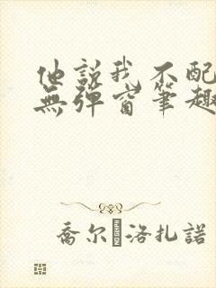 他说我不配by无弹窗笔趣阁