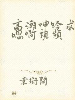 高潮呻吟求饶h嗯啊视频