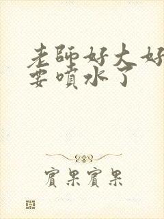 老师好大好爽我要喷水了