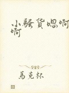 小骚货嗯啊啊啊啊 小骚货嗯啊啊啊啊