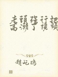 老头强行把我添高潮了视频