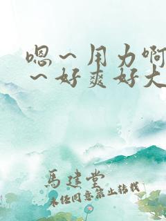嗯~用力啊~嗯~好爽好大 嗯~用力啊~嗯~好爽好大