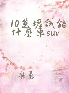 10万块钱能买什么车suv 10万块钱能买什么车suv