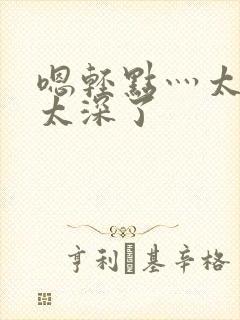 嗯轻点灬太粗嗯太深了