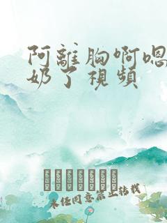 阿离胸啊嗯～出奶了视频