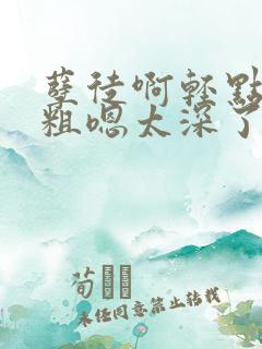孽徒啊轻点灬太粗嗯太深了小说