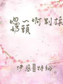 嗯~啊别揉我的奶头 嗯~啊别揉我的奶头