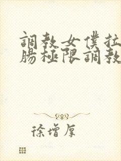 调教女仆拉珠浣肠极限调教小说