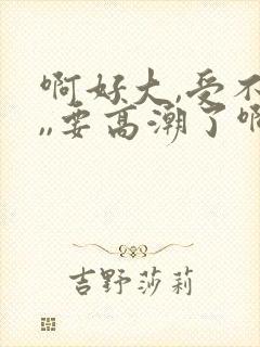 啊好大,受不了,,要高潮了啊啊啊