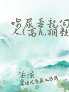 喝尿毒龙伺候主人(高h,调教)bdsm 喝尿毒龙伺候主人(高h,调教)bdsm