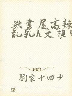 欲书屋高辣h文乱乳h文视频