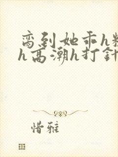 脔到她乖h粗话h高潮h打针