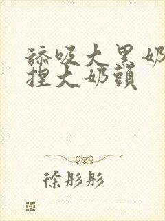 舔吸大黑奶头揉捏大奶头