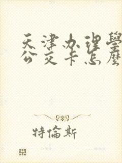 天津办理学生卡公交卡怎么办理,在哪里办