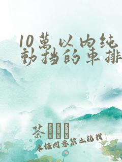 10万以内纯手动挡的车排名
