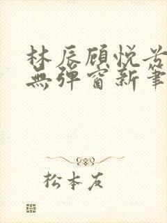 林辰顾悦兮正版无弹窗新笔趣阁 林辰顾悦兮正版无弹窗新笔趣阁