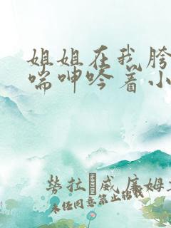 姐姐在我胯下娇喘呻吟着小说