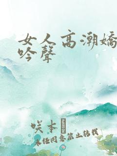 女人高潮娇喘呻吟声 女人高潮娇喘呻吟声