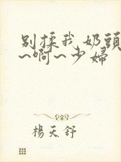 别揉我奶头~嗯~啊~少妇