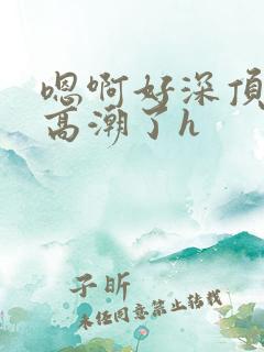 嗯啊好深顶到了高潮了h 嗯啊好深顶到了高潮了h