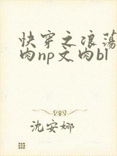 快穿之浪荡h啪肉np文肉bl 快穿之浪荡h啪肉np文肉bl