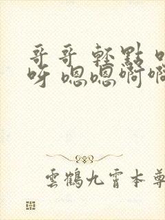 哥哥 轻点 哎呀 嗯嗯啊啊