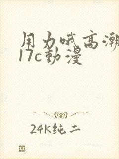 用力哦高潮喷了17c动漫