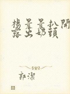 杨晨晨扒开内裤露出奶头 杨晨晨扒开内裤露出奶头