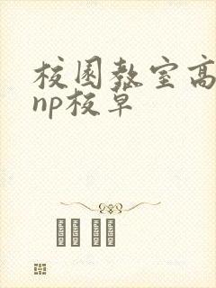 校园教室高h肉np校草 校园教室高h肉np校草