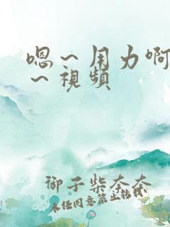 嗯～用力啊～嗯～视频