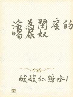 沦为闺蜜的胯下喝尿奴