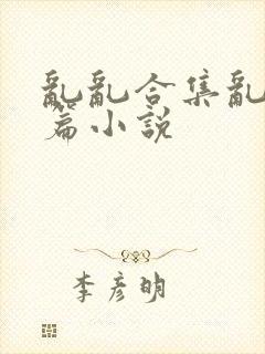 乱乱合集乱乱短篇小说