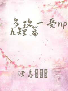 多攻一受np高h短篇 多攻一受np高h短篇