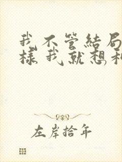 我不管结局会怎样 我就想和你在一起