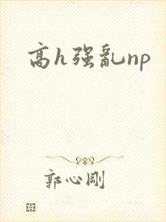 高h强乱np 高h强乱np