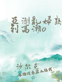 亚洲乱妇熟女爽到高潮o