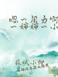 嗯~用力啊~嗯~婶婶~小说 嗯~用力啊~嗯~婶婶~小说