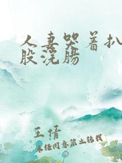 人妻哭着扒开屁股浣肠 人妻哭着扒开屁股浣肠