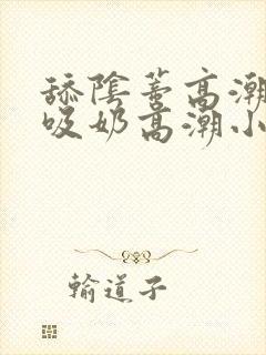 舔阴蒂高潮小说吸奶高潮小说