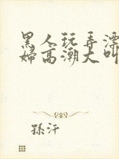 黑人玩弄漂亮少妇高潮大叫