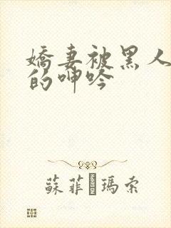 娇妻被黑人交杂的呻吟 娇妻被黑人交杂的呻吟