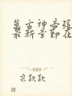 万古神帝张若尘最新章节在线阅读 万古神帝张若尘最新章节在线阅读