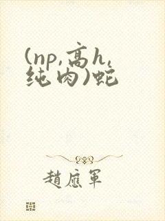 (np,高h,纯肉)蛇 (np,高h,纯肉)蛇