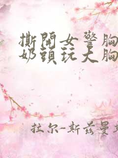 撕开女警胸罩胸奶头玩大胸