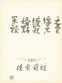 军婚缠绵之爵爷轻点宠免费阅读小说 军婚缠绵之爵爷轻点宠免费阅读小说