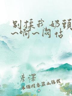 别揉我奶头~嗯~啊~网站